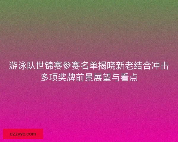 游泳队世锦赛参赛名单揭晓新老结合冲击多项奖牌前景展望与看点