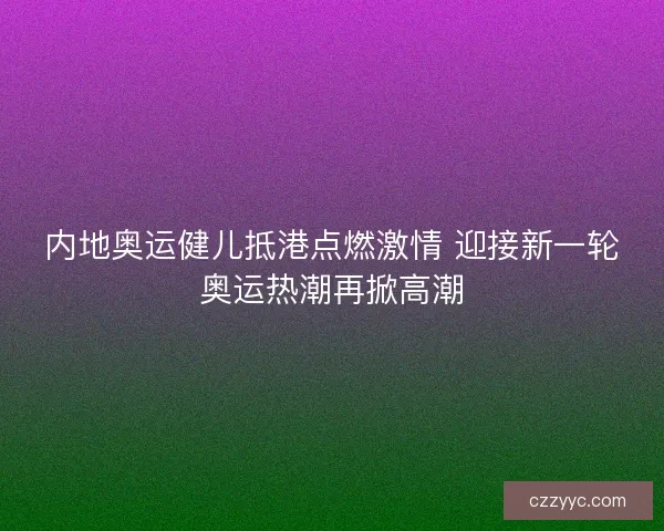 内地奥运健儿抵港点燃激情 迎接新一轮奥运热潮再掀高潮